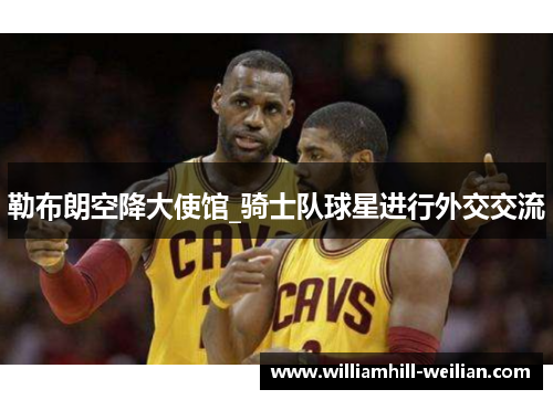 勒布朗空降大使馆_骑士队球星进行外交交流
