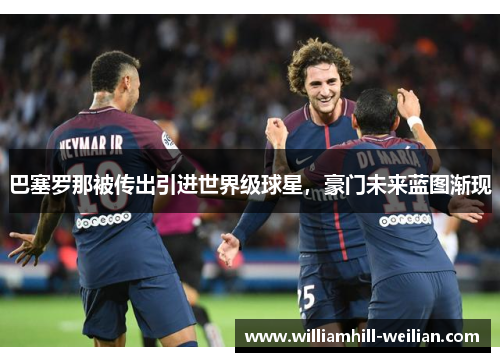 巴塞罗那被传出引进世界级球星，豪门未来蓝图渐现