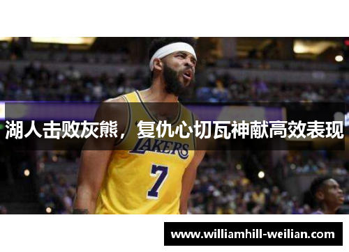 湖人击败灰熊，复仇心切瓦神献高效表现