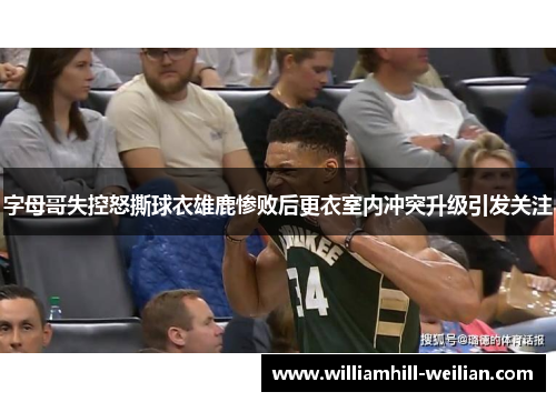 字母哥失控怒撕球衣雄鹿惨败后更衣室内冲突升级引发关注